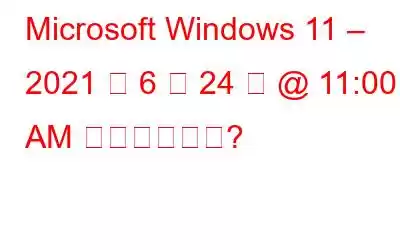 Microsoft Windows 11 – 2021 年 6 月 24 日 @ 11:00 AM に可能ですか?