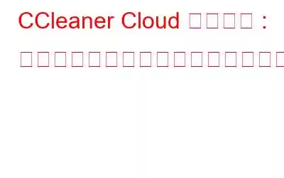 CCleaner Cloud レビュー : 複数のコンピュータを管理するアプリケーション