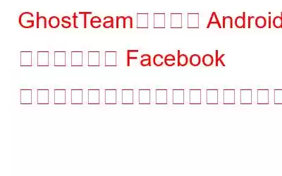 GhostTeam、新しい Android マルウェアが Facebook のパスワードを盗む可能性があることに注意