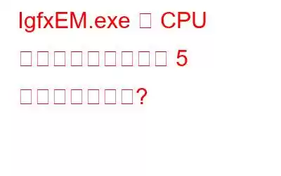 IgfxEM.exe の CPU 使用率が高い場合の 5 つの最適な修正?