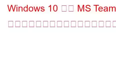 Windows 10 上の MS Teams でカメラが動作しない問題を修正する方法?