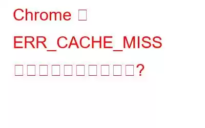 Chrome で ERR_CACHE_MISS エラーを修正する方法?