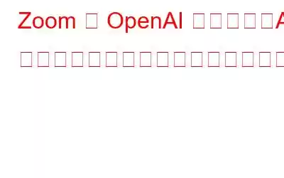 Zoom が OpenAI と提携し、AI ベースの機能をプラットフォームに導入