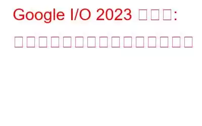 Google I/O 2023 の概要: 今年のイベントの主なハイライト