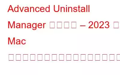 Advanced Uninstall Manager レビュー – 2023 年に Mac でアプリケーションをアンインストールする最も簡単な方法