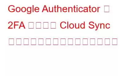 Google Authenticator が 2FA コードの Cloud Sync でセキュリティをアップグレード