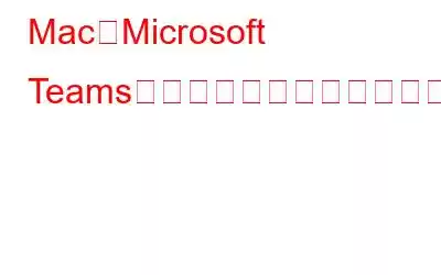 MacでMicrosoft Teamsが動作しない問題を修正する方法