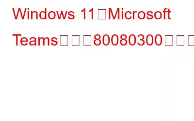 Windows 11でMicrosoft Teamsエラー80080300を修正する方法