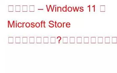 修正済み – Windows 11 に Microsoft Store がありませんか?あなたならどうしますか？