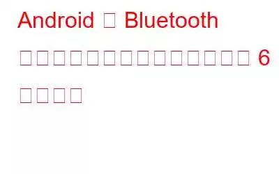 Android で Bluetooth が自動的にオンになるのを防ぐ 6 つの方法