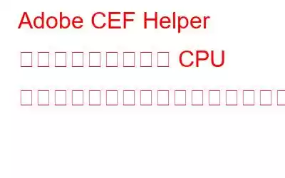 Adobe CEF Helper の高いメモリまたは CPU 使用率を修正するにはどうすればよいですか?