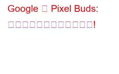 Google の Pixel Buds: 知っておくべきことすべて!