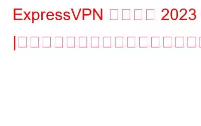 ExpressVPN レビュー 2023 |機能、長所、短所、価格、お客様の声