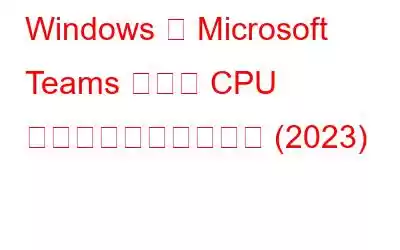 Windows で Microsoft Teams の高い CPU 使用率を修正する方法 (2023)