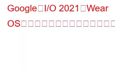 Google、I/O 2021でWear OSのメジャーアップデートの早期プレビューを提供