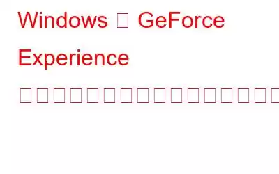 Windows で GeForce Experience の「共有を開けません」エラーを修正する方法?