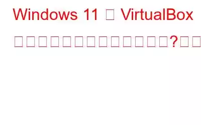 Windows 11 は VirtualBox にインストールできませんか?これが修正です!