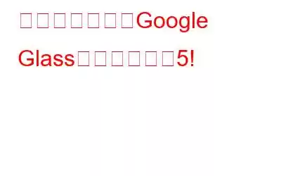 知っておくべきGoogle Glassの機能トップ5!