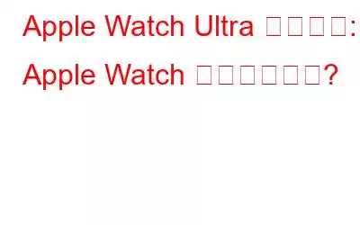 Apple Watch Ultra レビュー: Apple Watch 史上最もタフ?