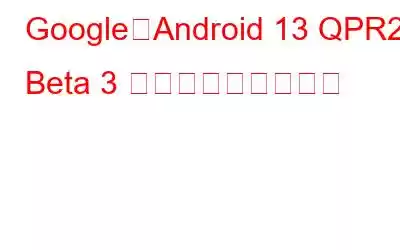Google、Android 13 QPR2 Beta 3 アップデートを公開