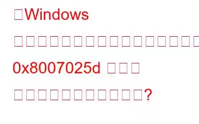 「Windows は必要なファイルをインストールできません: 0x8007025d エラー コード」を修正する方法?